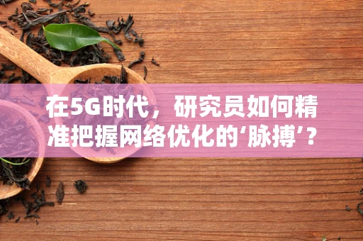 在5G时代，研究员如何精准把握网络优化的‘脉搏’？