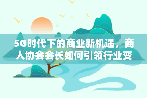 5G时代下的商业新机遇，商人协会会长如何引领行业变革？