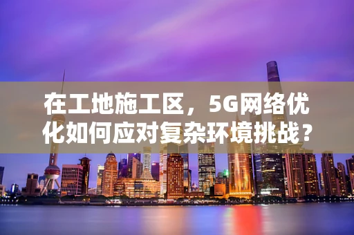 在工地施工区，5G网络优化如何应对复杂环境挑战？