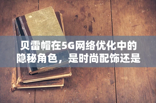 贝雷帽在5G网络优化中的隐秘角色，是时尚配饰还是性能增强器？