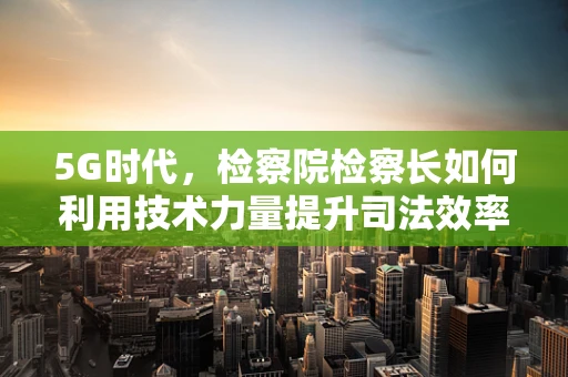 5G时代，检察院检察长如何利用技术力量提升司法效率？