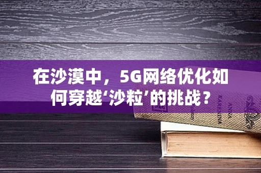 在沙漠中，5G网络优化如何穿越‘沙粒’的挑战？