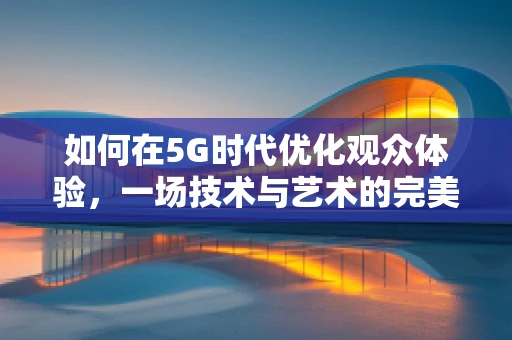 如何在5G时代优化观众体验，一场技术与艺术的完美融合？