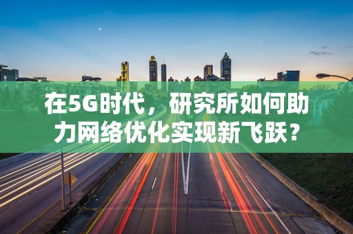 在5G时代，研究所如何助力网络优化实现新飞跃？