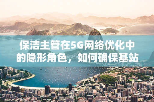 保洁主管在5G网络优化中的隐形角色，如何确保基站环境的‘零故障’运行？