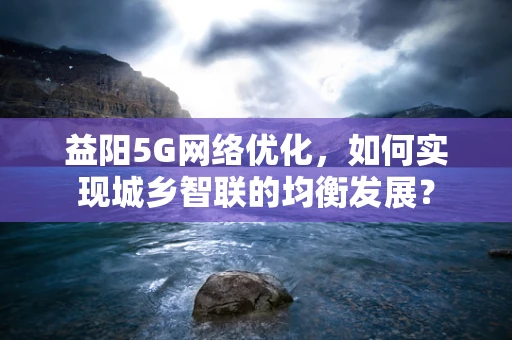 益阳5G网络优化，如何实现城乡智联的均衡发展？