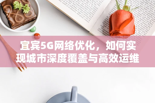 宜宾5G网络优化，如何实现城市深度覆盖与高效运维？