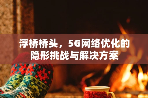 浮桥桥头，5G网络优化的隐形挑战与解决方案