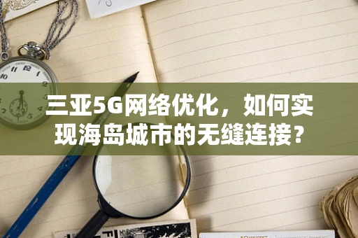 三亚5G网络优化，如何实现海岛城市的无缝连接？