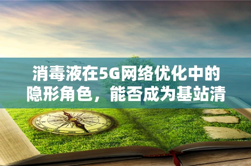 消毒液在5G网络优化中的隐形角色，能否成为基站清洁的新利器？