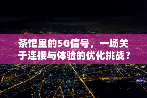 茶馆里的5G信号，一场关于连接与体验的优化挑战？