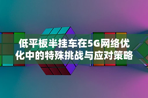 低平板半挂车在5G网络优化中的特殊挑战与应对策略