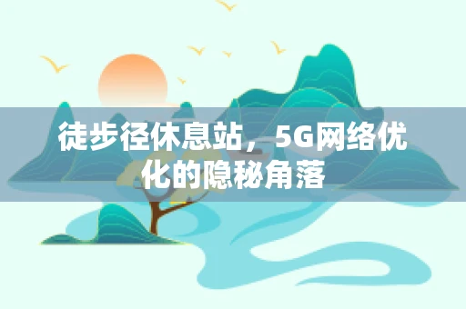 徒步径休息站，5G网络优化的隐秘角落