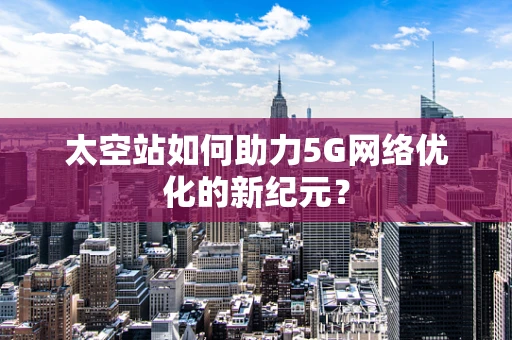 太空站如何助力5G网络优化的新纪元？