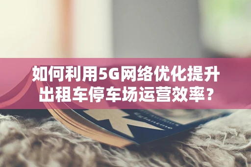 如何利用5G网络优化提升出租车停车场运营效率？