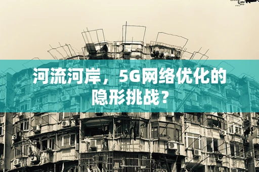 河流河岸，5G网络优化的隐形挑战？