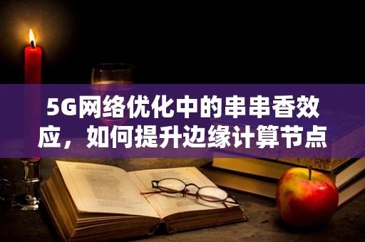 5G网络优化中的串串香效应，如何提升边缘计算节点的协同效率？