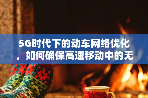 5G时代下的动车网络优化，如何确保高速移动中的无缝连接？