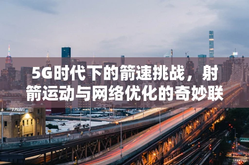 5G时代下的箭速挑战，射箭运动与网络优化的奇妙联动？