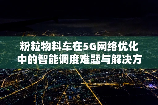 粉粒物料车在5G网络优化中的智能调度难题与解决方案