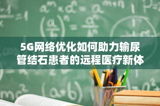 5G网络优化如何助力输尿管结石患者的远程医疗新体验？