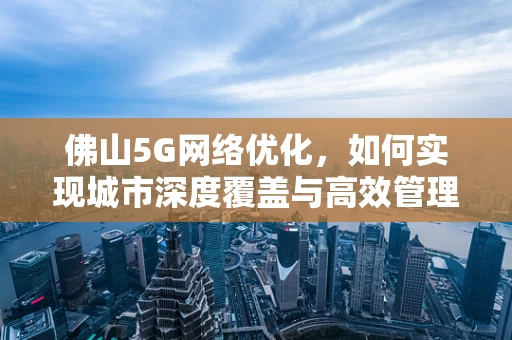 佛山5G网络优化，如何实现城市深度覆盖与高效管理？