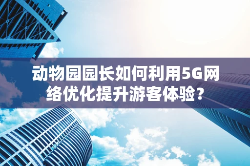 动物园园长如何利用5G网络优化提升游客体验？