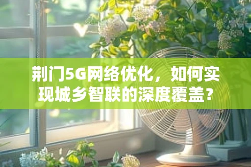 荆门5G网络优化，如何实现城乡智联的深度覆盖？