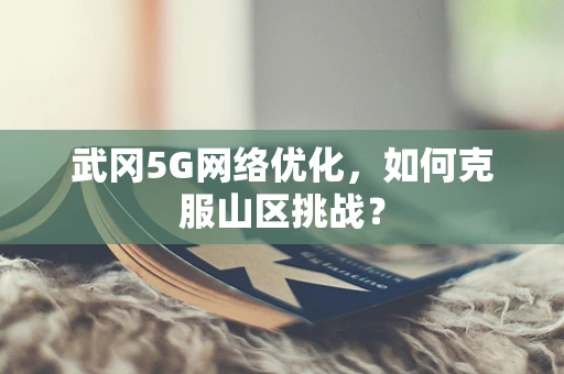 武冈5G网络优化，如何克服山区挑战？