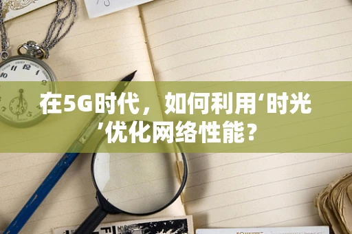 在5G时代，如何利用‘时光’优化网络性能？