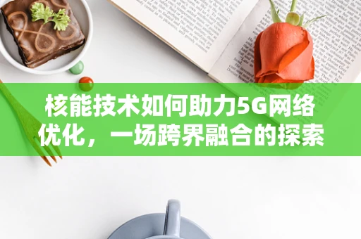 核能技术如何助力5G网络优化，一场跨界融合的探索