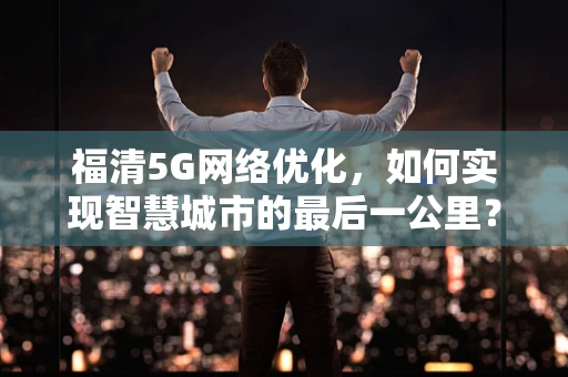 福清5G网络优化，如何实现智慧城市的最后一公里？