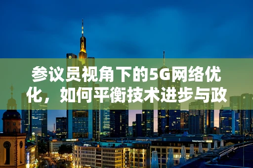 参议员视角下的5G网络优化，如何平衡技术进步与政策监管？