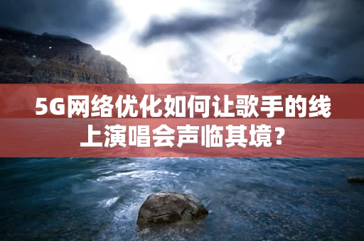 5G网络优化如何让歌手的线上演唱会声临其境？