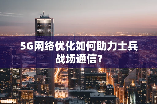 5G网络优化如何助力士兵战场通信？