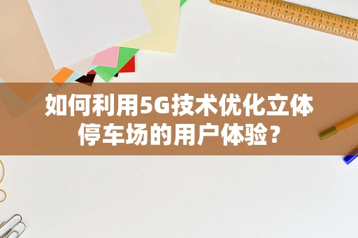 如何利用5G技术优化立体停车场的用户体验？