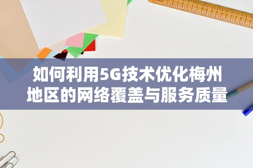 如何利用5G技术优化梅州地区的网络覆盖与服务质量？