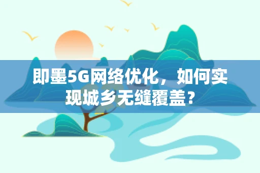 即墨5G网络优化，如何实现城乡无缝覆盖？