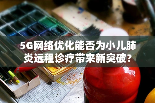 5G网络优化能否为小儿肺炎远程诊疗带来新突破？