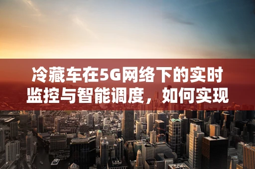 冷藏车在5G网络下的实时监控与智能调度，如何实现最优冷链管理？