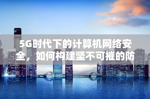 5G时代下的计算机网络安全，如何构建坚不可摧的防护网？