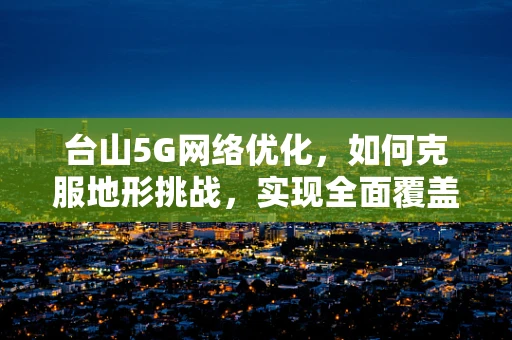 台山5G网络优化，如何克服地形挑战，实现全面覆盖？