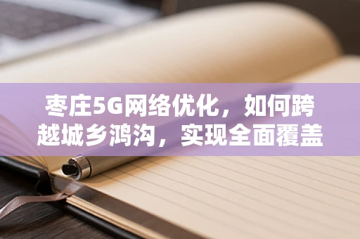 枣庄5G网络优化，如何跨越城乡鸿沟，实现全面覆盖？