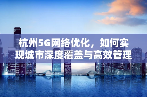 杭州5G网络优化，如何实现城市深度覆盖与高效管理？