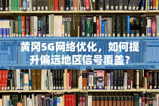 黄冈5G网络优化，如何提升偏远地区信号覆盖？