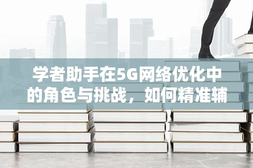 学者助手在5G网络优化中的角色与挑战，如何精准辅助决策，提升优化效率？
