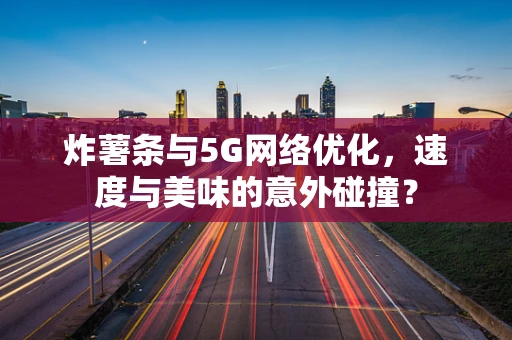 炸薯条与5G网络优化，速度与美味的意外碰撞？