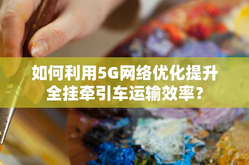 如何利用5G网络优化提升全挂牵引车运输效率？