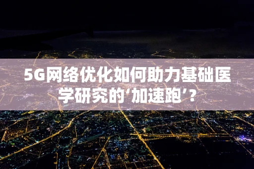 5G网络优化如何助力基础医学研究的‘加速跑’？