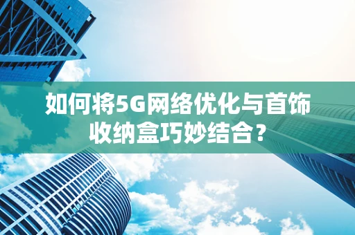 如何将5G网络优化与首饰收纳盒巧妙结合？